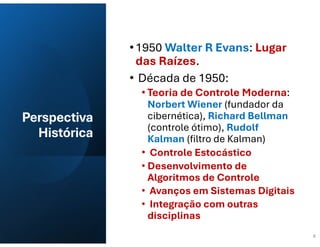 Perspectiva
Histórica
•1950 Walter R Evans: Lugar
das Raízes.
• Década de 1950:
• Teoria de Controle Moderna:
Norbert Wiener (fundador da
cibernética), Richard Bellman
(controle ótimo), Rudolf
Kalman (filtro de Kalman)
• Controle Estocástico
• Desenvolvimento de
Algoritmos de Controle
• Avanços em Sistemas Digitais
• Integração com outras
disciplinas
6
 