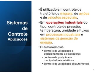 Sistemas
de
Controle
Aplicações
•É utilizado em controle de
trajetória de mísseis, de aviões
e de veículos espaciais.
•Em operações industriais do
tipo: controle de pressão,
temperatura, umidade e fluxos
em processos industriais e
sistemas de geração de
energia.
• Outros exemplos:
• controle de velocidade e
posicionamento de elevadores
• controle de posição em
manipuladores robóticos
• controle de velocidade de automóveis
9
 