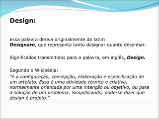Design:

Essa palavra deriva originalmente do latim
Designare, que representa tanto designar quanto desenhar.

Significados transmitidos para a palavra, em inglês, Design.

Segundo o Wikipédia:
“é a configuração, concepção, elaboração e especificação de
um artefato. Essa é uma atividade técnica e criativa,
normalmente orientada por uma intenção ou objetivo, ou para
a solução de um problema. Simplificando, pode-se dizer que
design é projeto.”
 