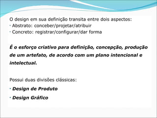 O design em sua definição transita entre dois aspectos:
• Abstrato: conceber/projetar/atribuir

• Concreto: registrar/configurar/dar forma




É o esforço criativo para definição, concepção, produção
de um artefato, de acordo com um plano intencional e
intelectual.


Possui duas divisões clássicas:
• Design de Produto

• Design Gráfico
 