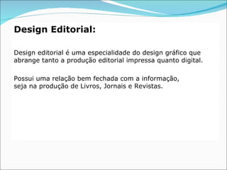 Design Editorial:

Design editorial é uma especialidade do design gráfico que
abrange tanto a produção editorial impressa quanto digital.

Possui uma relação bem fechada com a informação,
seja na produção de Livros, Jornais e Revistas.
 
