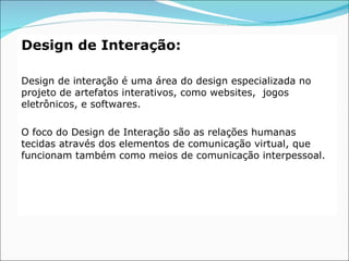 Design de Interação:

Design de interação é uma área do design especializada no
projeto de artefatos interativos, como websites, jogos
eletrônicos, e softwares.

O foco do Design de Interação são as relações humanas
tecidas através dos elementos de comunicação virtual, que
funcionam também como meios de comunicação interpessoal.
 