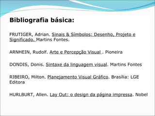 Bibliografia básica:

FRUTIGER, Adrian. Sinais & Símbolos: Desenho, Projeto e
Significado. Martins Fontes.

ARNHEIN, Rudolf. Arte e Percepção Visual . Pioneira

DONDIS, Donis. Sintaxe da linguagem visual. Martins Fontes

RIBEIRO, Milton. Planejamento Visual Gráfico. Brasília: LGE
Editora

HURLBURT, Allen. Lay Out: o design da página impressa. Nobel
 