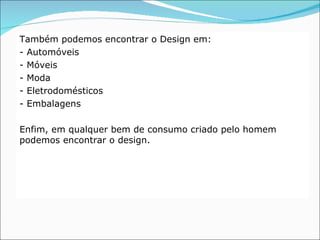 Também podemos encontrar o Design em:
- Automóveis
- Móveis
- Moda
- Eletrodomésticos
- Embalagens

Enfim, em qualquer bem de consumo criado pelo homem
podemos encontrar o design.
 