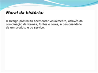 Moral da história:

O Design possibilita apresentar visualmente, através da
combinação de formas, fontes e cores, a personalidade
de um produto e ou serviço.
 