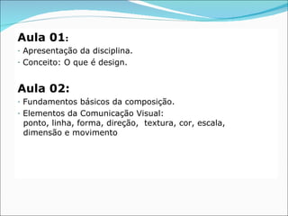 Aula 01:
-   Apresentação da disciplina.
-   Conceito: O que é design.


Aula 02:
-   Fundamentos básicos da composição.
-   Elementos da Comunicação Visual:
    ponto, linha, forma, direção, textura, cor, escala,
    dimensão e movimento
 