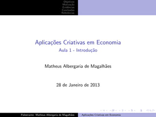 Objetivos
Motiva¸˜o
ca
Evidˆncias
e
Conclus˜es
o
Referˆncias
e

Aplica¸oes Criativas em Economia
c˜
Aula 1 - Introdu¸˜o
ca

Matheus Albergaria de Magalh˜es
a

28 de Janeiro de 2013

Palestrante: Matheus Albergaria de Magalh˜es
a

Aplica¸˜es Criativas em Economia
co

 