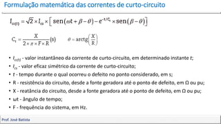 Formulação matemática das correntes de curto-circuito
12
Prof. José Batista
• Icc(t) - valor instantâneo da corrente de curto-circuito, em determinado instante t;
• Ics - valor eficaz simétrico da corrente de curto-circuito;
• t - tempo durante o qual ocorreu o defeito no ponto considerado, em s;
• R - resistência do circuito, desde a fonte geradora até o ponto de defeito, em Ω ou pu;
• X - reatância do circuito, desde a fonte geradora até o ponto de defeito, em Ω ou pu;
• ωt - ângulo de tempo;
• F - frequência do sistema, em Hz.
 