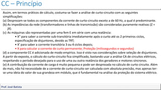 CC – Princípio
Prof. José Batista
Assim, em termos práticos de cálculo, costuma-se fazer a análise de curto-circuito com as seguintes
simplificações:
(a) Desprezam-se todos os componentes da corrente de curto-circuito exceto a de 60 Hz, a qual é predominante.
(b) As impedâncias da rede (transformadores e linhas de transmissão) são consideradas puramente reativas (Z =
jX).
(c) As máquinas são representadas por uma fem E em série com uma reatância:
• X” para saber a corrente sub-transitória imediatamente após o curto até os 2 primeiros ciclos,
especificação de disjuntores, devido as TRT;
• X’ para saber a corrente transitória 3 ou 4 ciclos depois;
• X para calcular a corrente de curto permanente; Proteção (milissegundos e segundos)
(d) a componente CC é adicionada de modo empírico. Isso é visto nas considerações sobre seleção de disjuntores.
A partir do exposto, o cálculo do curto-circuito fica simplificado, bastando usar a análise CA de circuitos elétricos,
respeitando o período desejado para o uso de uma ou outra reatância dos geradores e motores síncronos.
(e) A contribuição da corrente de carga é muito pequena e pode ser desprezada no cálculo de curto circuito. Além
do mais, não há necessidade de a corrente de curto-circuito ser calculada com absoluta precisão, mas apenas ter-
se uma ideia do valor de sua grandeza em módulo, que é fundamental na análise da proteção do sistema elétrico.
 