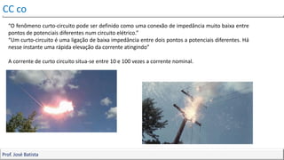 Corrente contínua e alternada
CC co
Prof. José Batista
“O fenômeno curto-circuito pode ser definido como uma conexão de impedância muito baixa entre
pontos de potenciais diferentes num circuito elétrico.”
“Um curto-circuito é uma ligação de baixa impedância entre dois pontos a potenciais diferentes. Há
nesse instante uma rápida elevação da corrente atingindo”
A corrente de curto circuito situa-se entre 10 e 100 vezes a corrente nominal.
 