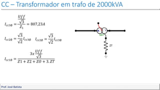 CC – Transformador em trafo de 2000kVA
Prof. José Batista
𝐼𝑐𝑐3∅ =
𝑈𝑓𝑓
3
𝑍1
= 807,23𝐴
𝐼𝑐𝑐2∅ =
3
2
𝐼𝑐𝑐3∅ 𝐼𝑐𝑐2∅ =
3
2
𝐼𝑐𝑐3∅
𝐼𝑐𝑐1∅ =
3𝑥
𝑈𝑓𝑓
3
𝑍1 + 𝑍2 + 𝑍𝑂 + 3. 𝑍𝑇
ZT
 