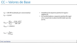 CC – Valores de Base
Prof. José Batista
𝑆𝑏 = 100 𝑀𝑉𝐴(adotado por concecionária)
𝑉𝑏 = 13,8 𝑘𝑉
𝑍𝑏𝑎𝑠𝑒 =
𝑉𝑏𝑎𝑠𝑒
2
𝑆𝑏𝑎𝑠𝑒
=
(13,8 . 103)²
100 . 106
𝑍𝑏𝑎𝑠𝑒 = 1,9044 Ω
𝐼𝑏𝑎𝑠𝑒 =
𝑆𝑏𝑎𝑠𝑒
3𝑥𝑉𝑏𝑎𝑠𝑒
• Impedância de sequencia positiva Z1 é igual a
negativa Z2;
• Em transformadores a sequencia positiva Z0 e igual
a Z1, na qual esta na placa transformador que esta
em PU.
 