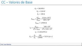 CC – Valores de Base
Prof. José Batista
𝑃𝑏 = 100 𝑀𝑉𝐴
𝑉𝑏 = 13,8 𝑘𝑉
𝑍𝐶 = 100 Ω
𝑍𝑏𝑎𝑠𝑒 =
𝑉𝑏𝑎𝑠𝑒
2
𝑃𝑏𝑎𝑠𝑒
=
(13,8 𝑥 103)²
100 𝑥 106
𝑍𝑏𝑎𝑠𝑒 = 1,9044 Ω
𝐼𝑏 =
𝑃𝑏𝑎𝑠𝑒
3 𝑥 𝑉𝑏𝑎𝑠𝑒
=
100 𝑥 106
3 𝑥 13,8 𝑥 10³
𝐼𝑏 = 4.183,6976 𝐴
𝑍𝑈𝐶 =
𝑍𝐶
𝑍𝑏
=
100
1,9044
= 52,51 (𝑝. 𝑢. )
 