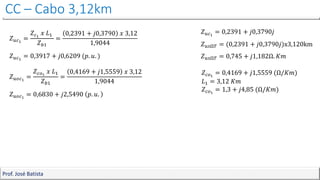 CC – Cabo 3,12km
Prof. José Batista
𝑍𝑢𝑐1
= 0,2391 + 𝑗0,3790𝑗
𝑍𝑢𝑠Ω𝑇 = (0,2391 + 𝑗0,3790𝑗)x3,120km
𝑍𝑢𝑠Ω𝑇 = 0,745 + 𝑗1,182Ω. 𝐾𝑚
𝑍𝑐𝑜1
= 0,4169 + 𝑗1,5559 (Ω/𝐾𝑚)
𝐿1 = 3,12 𝐾𝑚
𝑍𝑐𝑜1
= 1,3 + 𝑗4,85 (Ω/𝐾𝑚)
𝑍𝑢𝑐1
=
𝑍𝑐1
𝑥 𝐿1
𝑍𝑏1
=
0,2391 + 𝑗0,3790 𝑥 3,12
1,9044
𝑍𝑢𝑐1
= 0,3917 + 𝑗0,6209 (𝑝. 𝑢. )
𝑍𝑢𝑜𝑐1
=
𝑍𝑐𝑜1
𝑥 𝐿1
𝑍𝑏1
=
0,4169 + 𝑗1,5559 𝑥 3,12
1,9044
𝑍𝑢𝑜𝑐1
= 0,6830 + 𝑗2,5490 𝑝. 𝑢.
 
