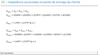 CC – Impedância acumulada no ponto de entrega do cliente
Prof. José Batista
𝑍𝑢𝐵01
= 𝑍𝑢𝑠 + 𝑍𝑢𝑐1
+ 𝑍𝑢𝑐2
𝑍𝑢𝐵01
= 0,0645 + 𝑗0,8328 + 0,3917 + 𝑗0,6209 + 0,7341 + 𝑗0,5260
𝑍𝑢𝐵01
= 1,1903 + 𝑗1,9797 𝑝. 𝑢.
𝑍𝑢𝑜𝐵01
= 𝑍𝑢𝑜𝑠 + 𝑍𝑢𝑜𝑐1
+ 𝑍𝑢𝑜𝑐2
𝑍𝑢𝑜𝐵01
= 0,0000 + 𝑗0,6547 + 0,6830 + 𝑗2,5490 + 0,9217 + 𝑗2,1340
𝑍𝑢𝑜𝐵01
= 1,6047 + 𝑗5,3377 (𝑝. 𝑢. )
 