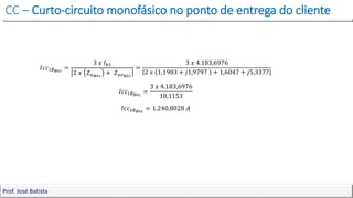 CC – Curto-circuito monofásico no ponto de entrega do cliente
Prof. José Batista
𝐼𝑐𝑐1∅𝐵01
=
3 𝑥 𝐼𝑏1
2 𝑥 𝑍𝑢𝐵01
+ 𝑍𝑢𝑜𝐵01
=
3 𝑥 4.183,6976
|2 𝑥 1,1903 + 𝑗1,9797 + 1,6047 + 𝑗5,3377|
𝐼𝑐𝑐1∅𝐵01
=
3 𝑥 4.183,6976
10,1153
𝐼𝑐𝑐1∅𝐵01
= 1.240,8028 𝐴
 
