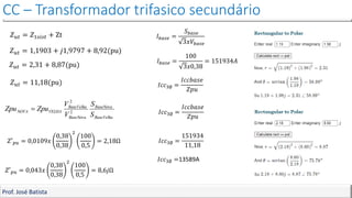 CC – Transformador trifasico secundário
Prof. José Batista
𝑍𝑢𝑡 = 𝑍1𝑠𝑖𝑠𝑡 + Zt
𝑍𝑢𝑡 = 1,1903 + 𝑗1,9797 + 8,92(pu)
𝐼𝑐𝑐3∅ =
𝐼𝑐𝑐𝑏𝑎𝑠𝑒
𝑍𝑝𝑢
𝐼𝑏𝑎𝑠𝑒 =
𝑆𝑏𝑎𝑠𝑒
3𝑥𝑉𝑏𝑎𝑠𝑒
𝐼𝑏𝑎𝑠𝑒 =
100
3𝑥0,38
= 151934𝐴
𝐼𝑐𝑐3∅ =
𝐼𝑐𝑐𝑏𝑎𝑠𝑒
𝑍𝑝𝑢
𝐼𝑐𝑐3∅ =
151934
11,18
𝐼𝑐𝑐3∅ =13589A
𝑍𝑢𝑡 = 11,18(pu)
𝑍𝑢𝑡 = 2,31 + 8,87(pu)
𝑍′𝑝𝑢 = 0,0109𝑥
0,38
0,38
2
100
0,5
= 2,18Ω
𝑍′𝑝𝑢 = 0,043𝑥
0,38
0,38
2
100
0,5
= 8,6𝑗Ω
 