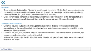 CC
Prof. José Batista
Prof. José Batista
Ocorrem:
• Barramentos das Subestações, PT, quadros eléctricos, geralmente devido à ação de elementos externos;
• Linhas aéreas, devido a sobre-tensões de descargas atmosféricas ou ação de elementos externos (aves,
ramos de árvores, etc.), ruptura de condutores, isoladores e apoios;
• Cabos subterrâneos, transformadores e máquinas rotativas e aparelhagem de corte, devidos a falhas de
isolamento (aquecimento, efeitos mecânicos, envelhecimento, campos eléctricos elevados).
Tem como consequências:
• Correntes elevadas (substancialmente superiores ás correntes de carga verificadas em condições
normais), que se durarem demasiado tempo provocam o aquecimento dos condutores e a deterioração
irreversível do equipamento;
• Correntes elevadas, que provocam esforços electrodinâmicos entre fases dos elementos condutores dos
equipamentos (barramentos, enrolamentos, etc.);
• Variações de tensão, com quedas de tensão muito elevadas em algumas fases e por vezes com elevações
de tensão em outras.
 