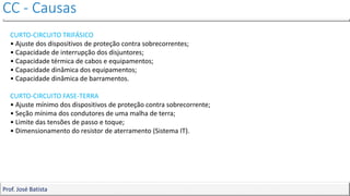CC - Causas
Prof. José Batista
CURTO-CIRCUITO TRIFÁSICO
• Ajuste dos dispositivos de proteção contra sobrecorrentes;
• Capacidade de interrupção dos disjuntores;
• Capacidade térmica de cabos e equipamentos;
• Capacidade dinâmica dos equipamentos;
• Capacidade dinâmica de barramentos.
CURTO-CIRCUITO FASE-TERRA
• Ajuste mínimo dos dispositivos de proteção contra sobrecorrente;
• Seção mínima dos condutores de uma malha de terra;
• Limite das tensões de passo e toque;
• Dimensionamento do resistor de aterramento (Sistema IT).
 