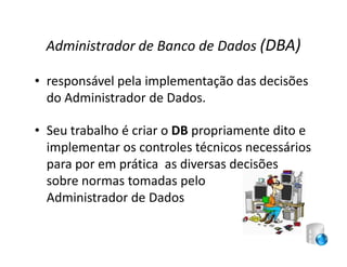 Administrador de Banco de Dados (DBA)

• responsável pela implementação das decisões
  do Administrador de Dados.

• Seu trabalho é criar o DB propriamente dito e
  implementar os controles técnicos necessários
  para por em prática as diversas decisões
  sobre normas tomadas pelo
  Administrador de Dados
 