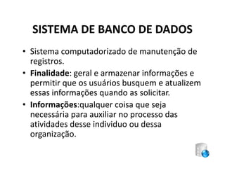 SISTEMA DE BANCO DE DADOS
• Sistema computadorizado de manutenção de
  registros.
• Finalidade: geral e armazenar informações e
  permitir que os usuários busquem e atualizem
  essas informações quando as solicitar.
• Informações:qualquer coisa que seja
  necessária para auxiliar no processo das
  atividades desse individuo ou dessa
  organização.
 
