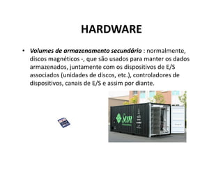 HARDWARE
• Volumes de armazenamento secundário : normalmente,
  discos magnéticos -, que são usados para manter os dados
  armazenados, juntamente com os dispositivos de E/S
  associados (unidades de discos, etc.), controladores de
  dispositivos, canais de E/S e assim por diante.
 