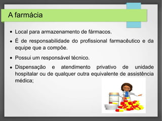 A farmácia
●
●
●
Local para armazenamento de fármacos.
É de responsabilidade do profissional farmacêutico e da
equipe que a compõe.
Possui um responsável técnico.
● Dispensação e atendimento privativo de unidade
hospitalar ou de qualquer outra equivalente de assistência
médica;
 