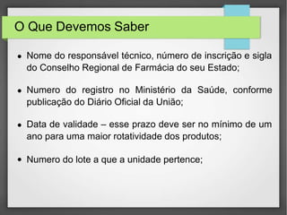 O Que Devemos Saber
● Nome do responsável técnico, número de inscrição e sigla
do Conselho Regional de Farmácia do seu Estado;
● Numero do registro no Ministério da Saúde, conforme
publicação do Diário Oficial da União;
● Data de validade – esse prazo deve ser no mínimo de um
ano para uma maior rotatividade dos produtos;
● Numero do lote a que a unidade pertence;
 