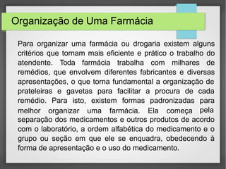 Organização de Uma Farmácia
Para organizar uma farmácia ou drogaria existem alguns
critérios que tornam mais eficiente e prático o trabalho do
atendente. Toda farmácia trabalha com milhares de
remédios, que envolvem diferentes fabricantes e diversas
apresentações, o que torna fundamental a organização de
prateleiras e gavetas para facilitar a procura de
remédio. Para isto, existem formas padronizadas
melhor organizar uma farmácia. Ela começa
cada
para
pela
separação dos medicamentos e outros produtos de acordo
com o laboratório, a ordem alfabética do medicamento e o
grupo ou seção em que ele se enquadra, obedecendo à
forma de apresentação e o uso do medicamento.
 
