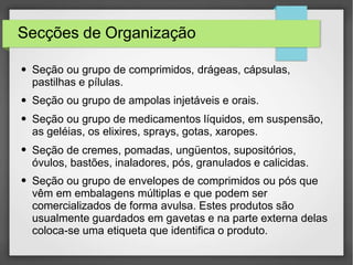 Secções de Organização
●
●
●
●
●
Seção ou grupo de comprimidos, drágeas, cápsulas,
pastilhas e pílulas.
Seção ou grupo de ampolas injetáveis e orais.
Seção ou grupo de medicamentos líquidos, em suspensão,
as geléias, os elixires, sprays, gotas, xaropes.
Seção de cremes, pomadas, ungüentos, supositórios,
óvulos, bastões, inaladores, pós, granulados e calicidas.
Seção ou grupo de envelopes de comprimidos ou pós que
vêm em embalagens múltiplas e que podem ser
comercializados de forma avulsa. Estes produtos são
usualmente guardados em gavetas e na parte externa delas
coloca-se uma etiqueta que identifica o produto.
 