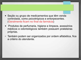 ● Seção ou grupo de medicamentos que têm venda
controlada, como psicotrópicos e entorpecentes.
(Geralmente ficam no final da farmácia)
●
✔
Produtos de perfumaria, higiene e limpeza, acessórios
médicos e odontológicos também possuem prateleiras
próprias.
Também podem ser organizados por ordem alfabética, fica
a critério do atendente.
 