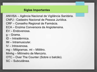 ANVISA – Agência Nacional de Vigilância Sanitária.
CNPJ - Cadastro Nacional de Pessoa Jurídica.
CRF – Conselho Regional de Farmácia.
ECA – Enzima Conversora da Angiotensina.
EV – Endovenosa.
g – Grama.
ID – Intradérmica.
IM – Intramuscular.
IV – Intravenosa.
mg – Miligramas. ml – Mililitro.
Mmhg – Milímetro de Mercúrio.
OTC – Over The Counter (Sobre o balcão).
SC – Subcutânea.
Siglas Importantes
 