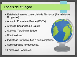 Locais de atuação
● Estabelecimentos comerciais de fármacos (Farmácias e
Drogarias).
●
●
●
●
●
●
●
Atenção Primária à Saúde (CSF’s)
Atenção Secundária à Saúde
Atenção Terciária à Saúde
Distribuidoras
Indústrias Farmacêutica e de Cosméticos.
Administração farmacêutica.
Farmácias Populares.
 