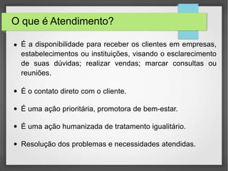 O que é Atendimento?
● É a disponibilidade para receber os clientes em empresas,
estabelecimentos ou instituições, visando o esclarecimento
de suas dúvidas; realizar vendas; marcar consultas ou
reuniões.
● É o contato direto com o cliente.
● É uma ação prioritária, promotora de bem-estar.
● É uma ação humanizada de tratamento igualitário.
● Resolução dos problemas e necessidades atendidas.
 