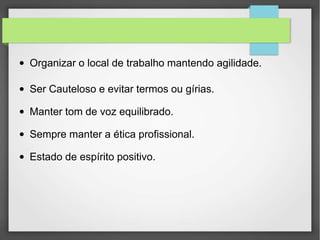 ● Organizar o local de trabalho mantendo agilidade.
● Ser Cauteloso e evitar termos ou gírias.
● Manter tom de voz equilibrado.
● Sempre manter a ética profissional.
● Estado de espírito positivo.
 