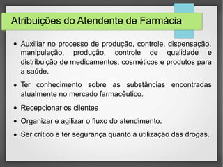 Atribuições do Atendente de Farmácia
● Auxiliar no processo de produção, controle, dispensação,
●
●
●
●
manipulação, produção, controle de qualidade e
distribuição de medicamentos, cosméticos e produtos para
a saúde.
Ter conhecimento sobre as substâncias encontradas
atualmente no mercado farmacêutico.
Recepcionar os clientes
Organizar e agilizar o fluxo do atendimento.
Ser crítico e ter segurança quanto a utilização das drogas.
 