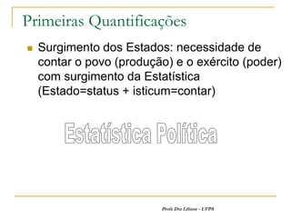 Primeiras Quantificações
   Surgimento dos Estados: necessidade de
    contar o povo (produção) e o exército (poder)
    com surgimento da Estatística
    (Estado=status + isticum=contar)




                          Profa Dra Liliane - UFPA
 