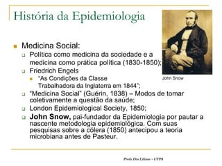 História da Epidemiologia

   Medicina Social:
       Política como medicina da sociedade e a
        medicina como prática política (1830-1850);
       Friedrich Engels
           “As Condições da Classe                             John Snow
            Trabalhadora da Inglaterra em 1844”;
       “Medicina Social” (Guérin, 1838) – Modos de tomar
        coletivamente a questão da saúde;
       London Epidemiological Society, 1850;
       John Snow, pai-fundador da Epidemiologia por pautar a
        nascente metodologia epidemiológica. Com suas
        pesquisas sobre a cólera (1850) antecipou a teoria
        microbiana antes de Pasteur.


                                         Profa Dra Liliane - UFPA
 