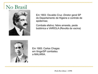 No Brasil
               Em 1903: Osvaldo Cruz -Diretor geral SP
               do Departamento de Higiene e controle de
               epidemias;
               Combate efetivo: febre amarela, peste
               bubônica e VARÍOLA (Revolta da vacina)




            Em 1905: Carlos Chagas
            em Itinga/SP combateu
            a MALÁRIA.




                              Profa Dra Liliane - UFPA
 