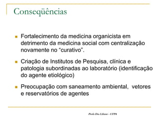 Conseqüências

   Fortalecimento da medicina organicista em
    detrimento da medicina social com centralização
    novamente no “curativo”.
   Criação de Institutos de Pesquisa, clínica e
    patologia subordinadas ao laboratório (identificação
    do agente etiológico)
   Preocupação com saneamento ambiental, vetores
    e reservatórios de agentes


                              Profa Dra Liliane - UFPA
 