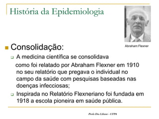 História da Epidemiologia


   Consolidação:                                           Abraham Flexner


     A medicina científica se consolidava
      como foi relatado por Abraham Flexner em 1910
      no seu relatório que pregava o individual no
      campo da saúde com pesquisas baseadas nas
      doenças infecciosas;
     Inspirada no Relatório Flexneriano foi fundada em

      1918 a escola pioneira em saúde pública.

                                 Profa Dra Liliane - UFPA
 
