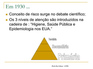 Em 1930 ...
   Conceito de risco surge no debate científico;
   Os 3 níveis de atenção são introduzidos na
    cadeira de : “Higiene, Saúde Pública e
    Epidemiologia nos EUA.”




                             Profa Dra Liliane - UFPA
 