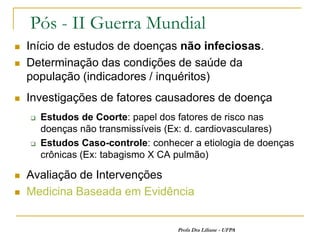Pós - II Guerra Mundial
   Início de estudos de doenças não infeciosas.
   Determinação das condições de saúde da
    população (indicadores / inquéritos)
   Investigações de fatores causadores de doença
       Estudos de Coorte: papel dos fatores de risco nas
        doenças não transmissíveis (Ex: d. cardiovasculares)
       Estudos Caso-controle: conhecer a etiologia de doenças
        crônicas (Ex: tabagismo X CA pulmão)

   Avaliação de Intervenções
   Medicina Baseada em Evidência


                                     Profa Dra Liliane - UFPA
 