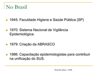 No Brasil

   1945: Faculdade Higiene e Saúde Pública (SP)

   1970: Sistema Nacional de Vigilância
    Epidemiológica.

   1979: Criação da ABRASCO

   1986: Capacitação epidemiologistas para contribuir
    na unificação do SUS.


                               Profa Dra Liliane - UFPA
 