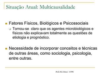 Situação Atual: Multicausalidade

   Fatores Físicos, Biológicos e Psicossociais
       Tornou-se claro que os agentes microbiológicos e
        físicos não explicavam totalmente as questões de
        etiologia e prognóstico.


   Necessidade de incorporar conceitos e técnicas
    de outras áreas, como sociologia, psicologia,
    entre outras.


                                 Profa Dra Liliane - UFPA
 