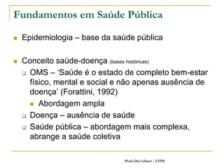 Fundamentos em Saúde Pública

   Epidemiologia – base da saúde pública

   Conceito saúde-doença (bases históricas)
     OMS – ‘Saúde é o estado de completo bem-estar

      físico, mental e social e não apenas ausência de
      doença’ (Forattini, 1992)
       Abordagem ampla

     Doença – ausência de saúde

     Saúde pública – abordagem mais complexa,
      abrange a saúde coletiva

                               Profa Dra Liliane - UFPA
 