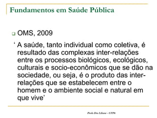 Fundamentos em Saúde Pública


   OMS, 2009
 ‘ A saúde, tanto individual como coletiva, é
   resultado das complexas inter-relações
   entre os processos biológicos, ecológicos,
   culturais e socio-econômicos que se dão na
   sociedade, ou seja, é o produto das inter-
   relações que se estabelecem entre o
   homem e o ambiente social e natural em
   que vive’
                        Profa Dra Liliane - UFPA
 