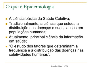 O que é Epidemiologia

   A ciência básica da Saúde Coletiva;
   Tradicionalmente, a ciência que estuda a
    distribuição das doenças e suas causas em
    populações humanas;
   Atualmente, principal ciência da informação
    em saúde;
   “O estudo dos fatores que determinam a
    freqüência e a distribuição das doenças nas
    coletividades humanas”.

                            Profa Dra Liliane - UFPA
 
