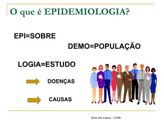 O que é EPIDEMIOLOGIA?

EPI=SOBRE
            DEMO=POPULAÇÃO

 LOGIA=ESTUDO

       DOENÇAS


       CAUSAS


                 Profa Dra Liliane - UFPA
 