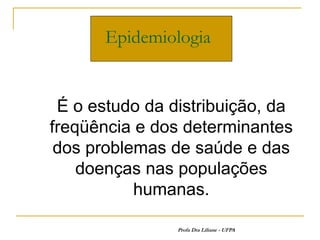 Epidemiologia


 É o estudo da distribuição, da
freqüência e dos determinantes
 dos problemas de saúde e das
    doenças nas populações
           humanas.

                Profa Dra Liliane - UFPA
 